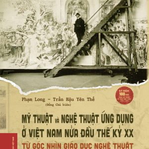 (Bìa cứng) MỸ THUẬT VÀ NGHỆ THUẬT ỨNG DỤNG Ở VIỆT NAM NỬA ĐẦU THẾ KỶ XX - TỪ GÓC NHÌN GIÁO DỤC NGHỆ THUẬT - Phạm Long, Trần Hậu Yên Thế