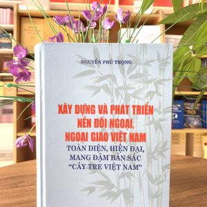 XÂY DỰNG VÀ PHÁT TRIỂN NỀN ĐỐI NGOẠI, NGOẠI GIAO VIỆT NAM - Toàn Diện, Hiện Đại, Mang Đậm Bản Sắc "Cây Tre Việt Nam" - Nguyễn Phú Trọng - NXB CTQG