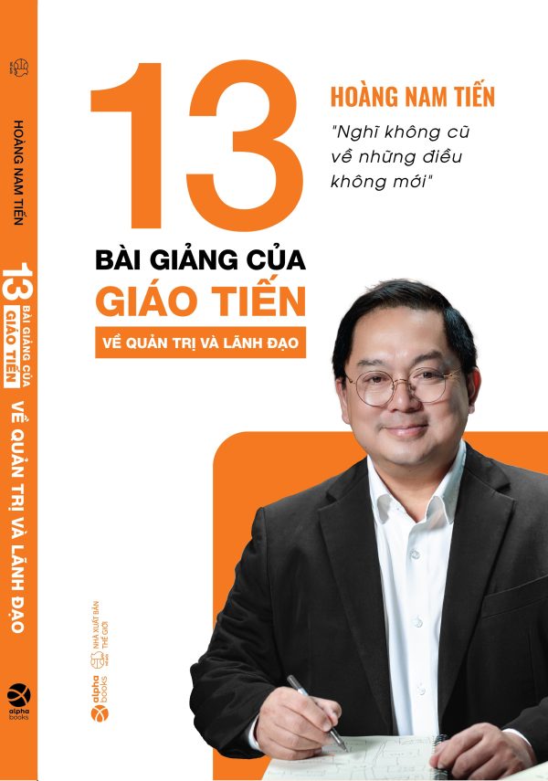 (In màu) 13 BÀI GIẢNG CỦA GIÁO TIẾN VỀ QUẢN TRỊ VÀ LÃNH ĐẠO - Nghĩ không cũ về những điều không mới - Hoàng Nam Tiến - AlphaBooks